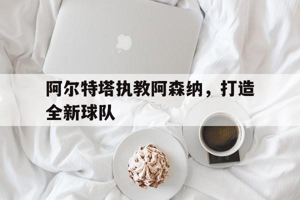 阿尔特塔执教阿森纳，打造全新球队